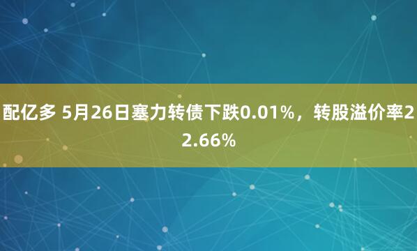 配亿多 5月26日塞力转债下跌0.01%，转股溢价率22.66%