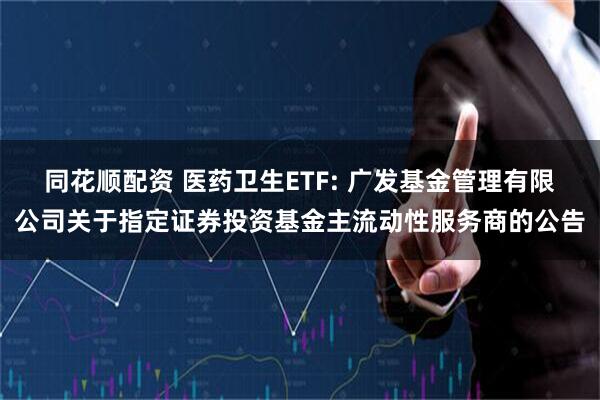 同花顺配资 医药卫生ETF: 广发基金管理有限公司关于指定证券投资基金主流动性服务商的公告