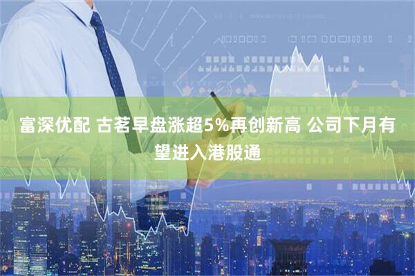富深优配 古茗早盘涨超5%再创新高 公司下月有望进入港股通