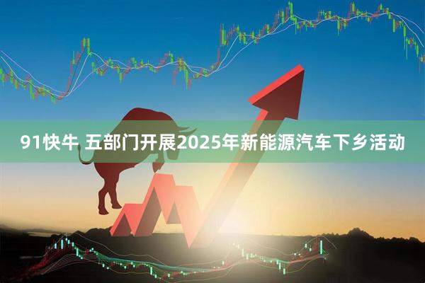 91快牛 五部门开展2025年新能源汽车下乡活动