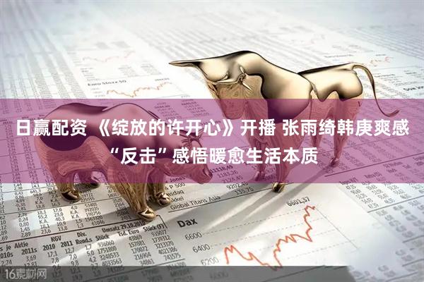 日赢配资 《绽放的许开心》开播 张雨绮韩庚爽感“反击”感悟暖愈生活本质
