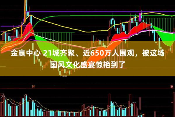 金赢中心 21城齐聚、近650万人围观，被这场国风文化盛宴惊艳到了