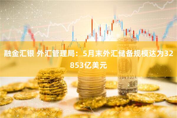 融金汇银 外汇管理局：5月末外汇储备规模达为32853亿美元