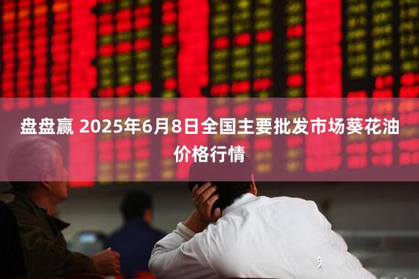 盘盘赢 2025年6月8日全国主要批发市场葵花油价格行情