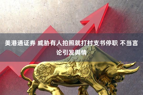 美港通证券 威胁有人拍照就打村支书停职 不当言论引发舆情