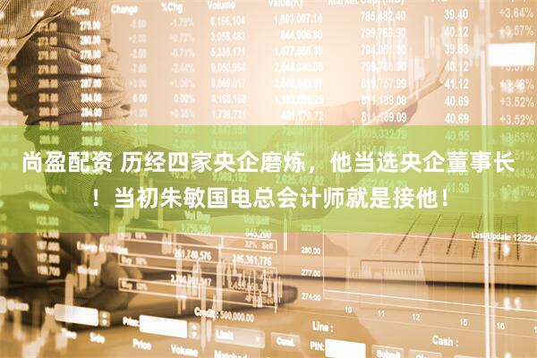 尚盈配资 历经四家央企磨炼，他当选央企董事长！当初朱敏国电总会计师就是接他！