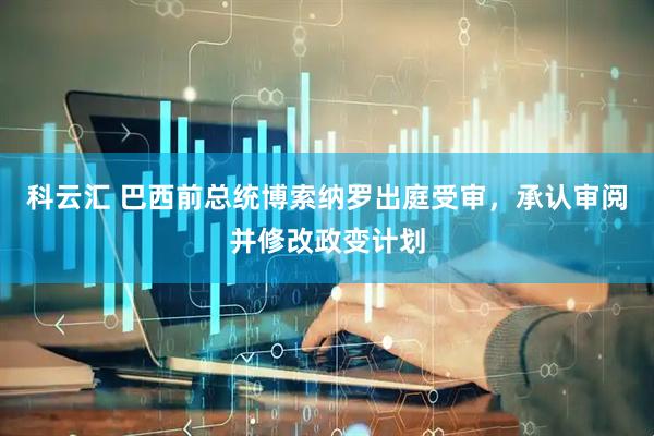 科云汇 巴西前总统博索纳罗出庭受审，承认审阅并修改政变计划