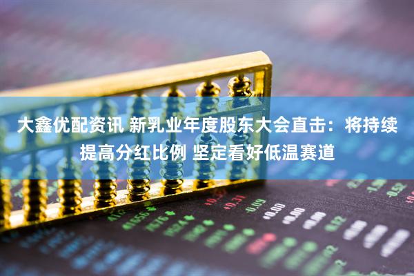 大鑫优配资讯 新乳业年度股东大会直击：将持续提高分红比例 坚定看好低温赛道