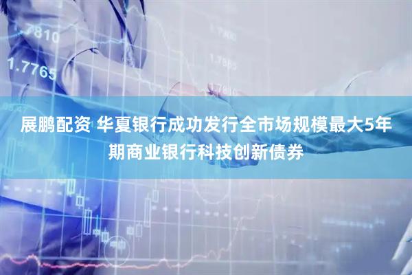 展鹏配资 华夏银行成功发行全市场规模最大5年期商业银行科技创新债券