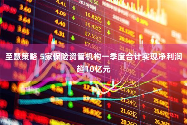 至慧策略 5家保险资管机构一季度合计实现净利润超10亿元