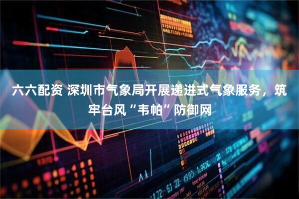 六六配资 深圳市气象局开展递进式气象服务，筑牢台风“韦帕”防御网