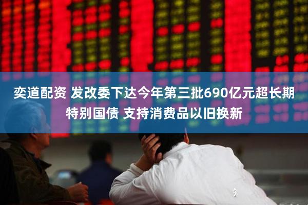 奕道配资 发改委下达今年第三批690亿元超长期特别国债 支持消费品以旧换新