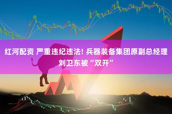 红河配资 严重违纪违法! 兵器装备集团原副总经理刘卫东被“双开”