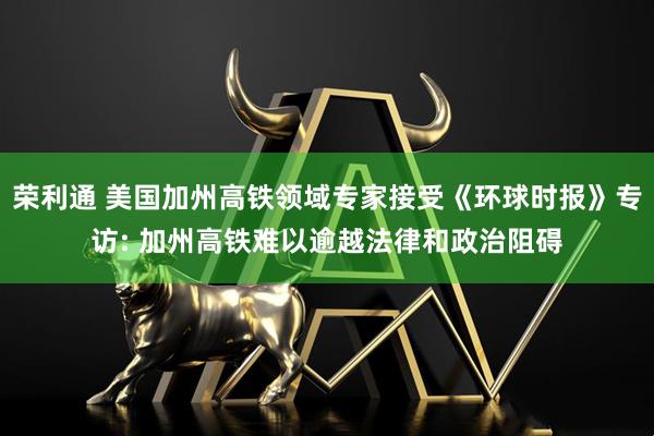 荣利通 美国加州高铁领域专家接受《环球时报》专访: 加州高铁难以逾越法律和政治阻碍