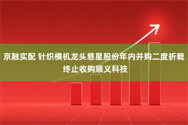 京融实配 针织横机龙头慈星股份年内并购二度折戟 终止收购顺义科技