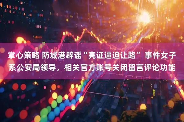 掌心策略 防城港辟谣“亮证逼迫让路” 事件女子系公安局领导，相关官方账号关闭留言评论功能