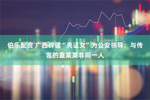 伯乐配资 广西辟谣“亮证女”为公安领导：与传言的蓝某某非同一人