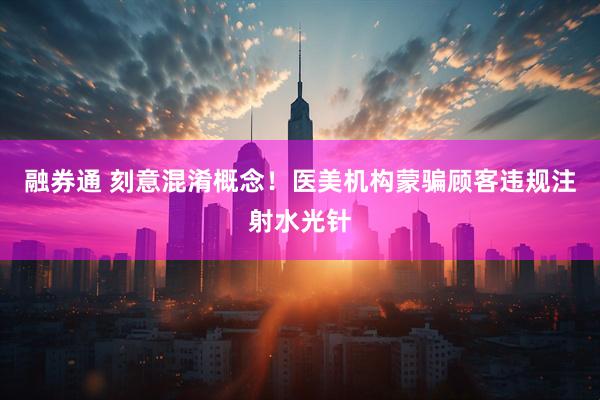 融券通 刻意混淆概念！医美机构蒙骗顾客违规注射水光针