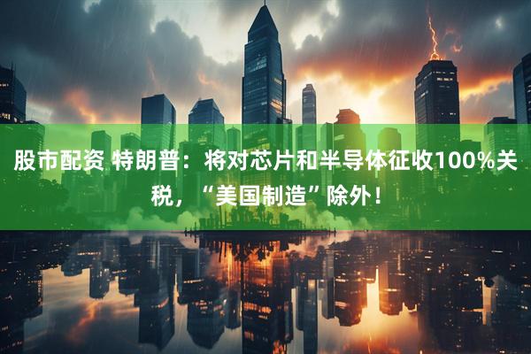 股市配资 特朗普：将对芯片和半导体征收100%关税，“美国制造”除外！