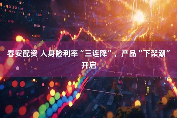春安配资 人身险利率“三连降”，产品“下架潮”开启
