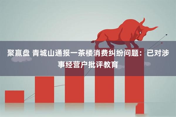 聚赢盘 青城山通报一茶楼消费纠纷问题：已对涉事经营户批评教育