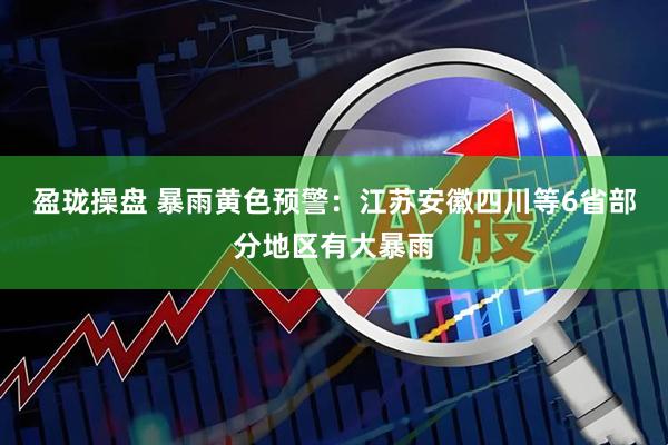 盈珑操盘 暴雨黄色预警：江苏安徽四川等6省部分地区有大暴雨