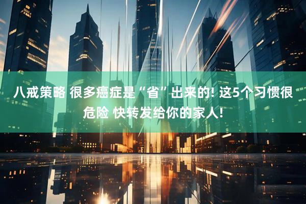 八戒策略 很多癌症是“省”出来的! 这5个习惯很危险 快转发给你的家人!