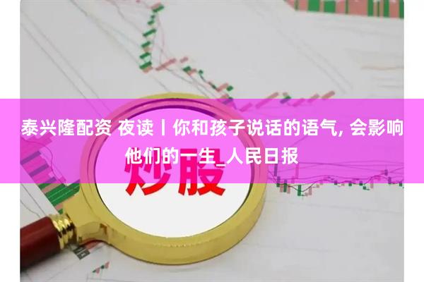 泰兴隆配资 夜读丨你和孩子说话的语气, 会影响他们的一生_人民日报