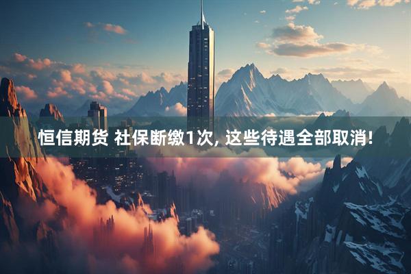 恒信期货 社保断缴1次, 这些待遇全部取消!