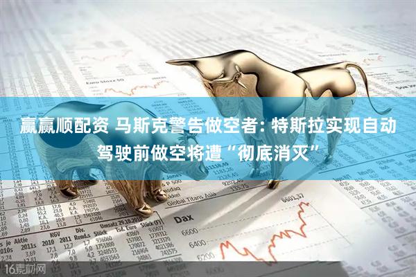 赢赢顺配资 马斯克警告做空者: 特斯拉实现自动驾驶前做空将遭“彻底消灭”