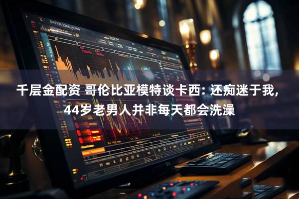 千层金配资 哥伦比亚模特谈卡西: 还痴迷于我, 44岁老男人并非每天都会洗澡