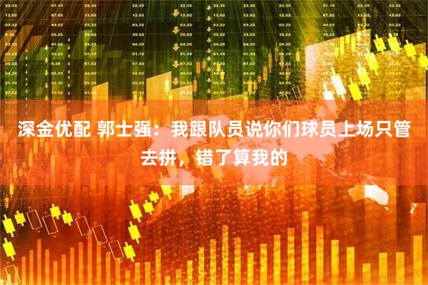 深金优配 郭士强：我跟队员说你们球员上场只管去拼，错了算我的