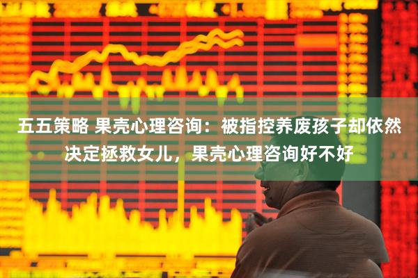 五五策略 果壳心理咨询：被指控养废孩子却依然决定拯救女儿，果壳心理咨询好不好
