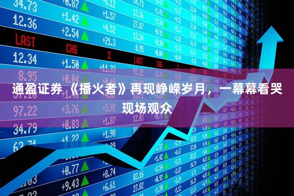 通盈证券 《播火者》再现峥嵘岁月，一幕幕看哭现场观众