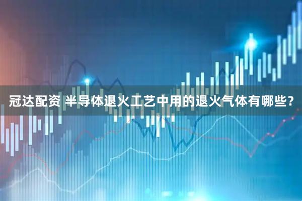 冠达配资 半导体退火工艺中用的退火气体有哪些？