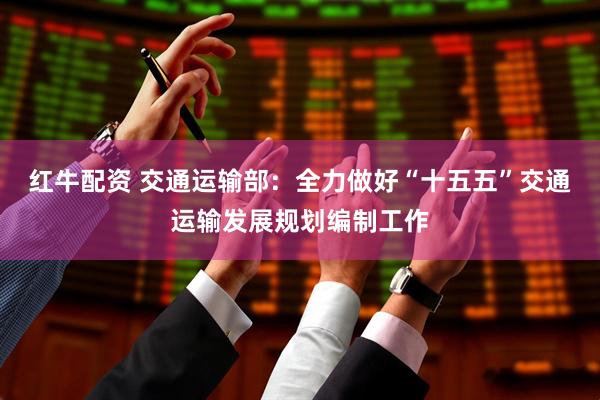 红牛配资 交通运输部：全力做好“十五五”交通运输发展规划编制工作