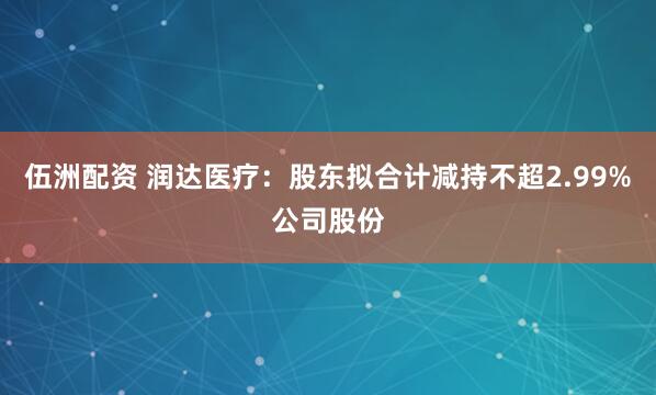 伍洲配资 润达医疗：股东拟合计减持不超2.99%公司股份