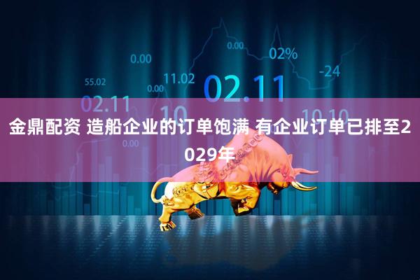 金鼎配资 造船企业的订单饱满 有企业订单已排至2029年