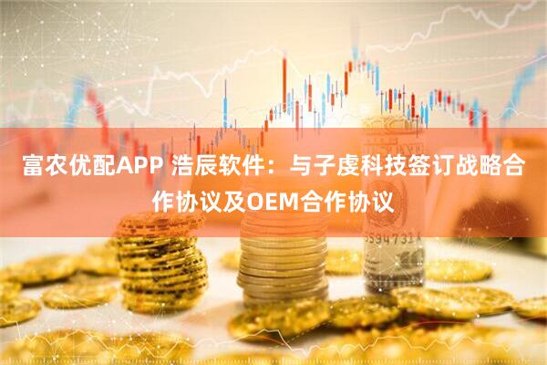 富农优配APP 浩辰软件：与子虔科技签订战略合作协议及OEM合作协议