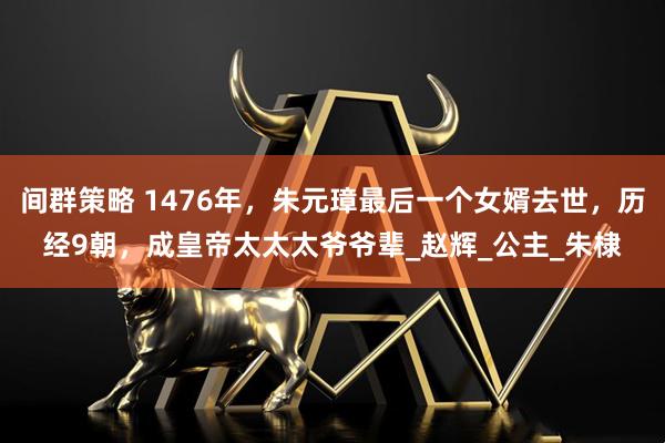 间群策略 1476年,朱元璋最后一个女婿去世,历经9朝,成皇帝太太太爷爷辈_赵辉_公主_朱棣