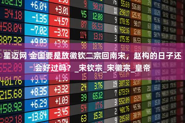 星迈网 金国要是放徽钦二宗回南宋,赵构的日子还会好过吗?_宋钦宗_宋徽宗_皇帝