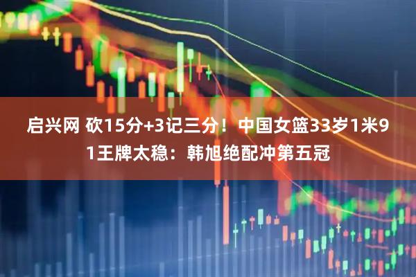 启兴网 砍15分+3记三分！中国女篮33岁1米91王牌太稳：韩旭绝配冲第五冠
