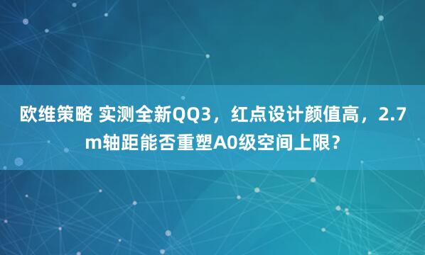 欧维策略 实测全新QQ3,红点设计颜值高,2.7m轴距能否重塑A0级空间上限?